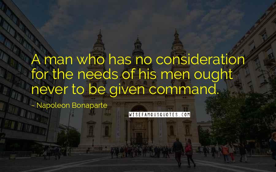 Napoleon Bonaparte Quotes: A man who has no consideration for the needs of his men ought never to be given command.
