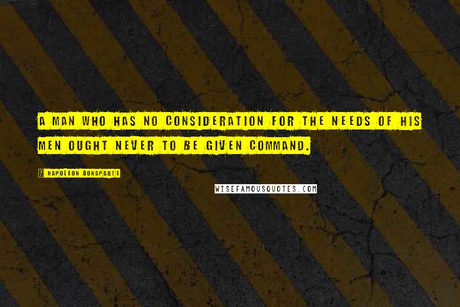 Napoleon Bonaparte Quotes: A man who has no consideration for the needs of his men ought never to be given command.