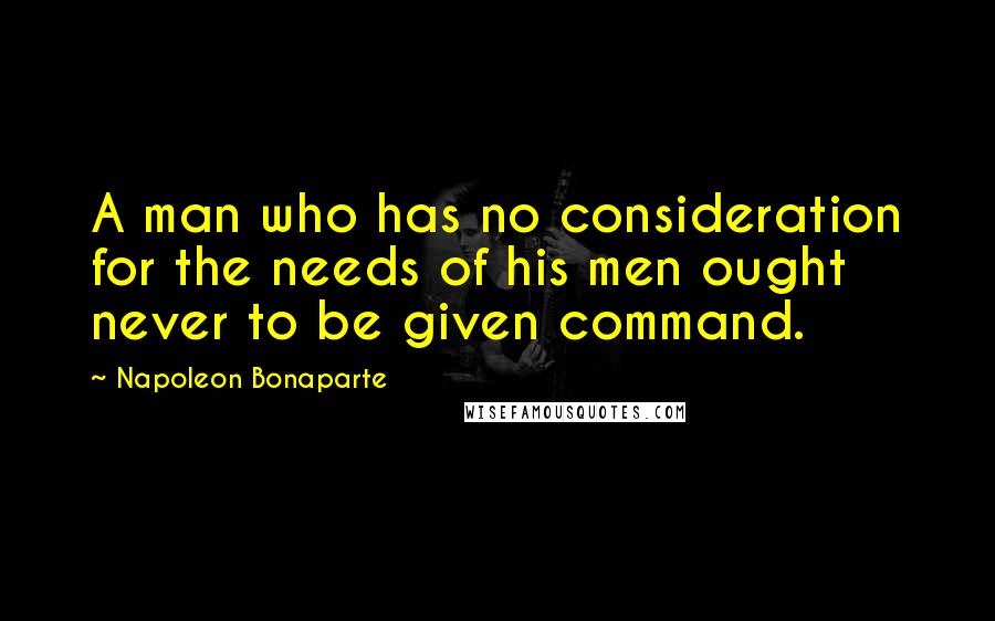 Napoleon Bonaparte Quotes: A man who has no consideration for the needs of his men ought never to be given command.