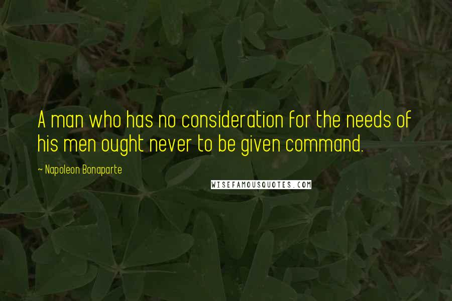 Napoleon Bonaparte Quotes: A man who has no consideration for the needs of his men ought never to be given command.