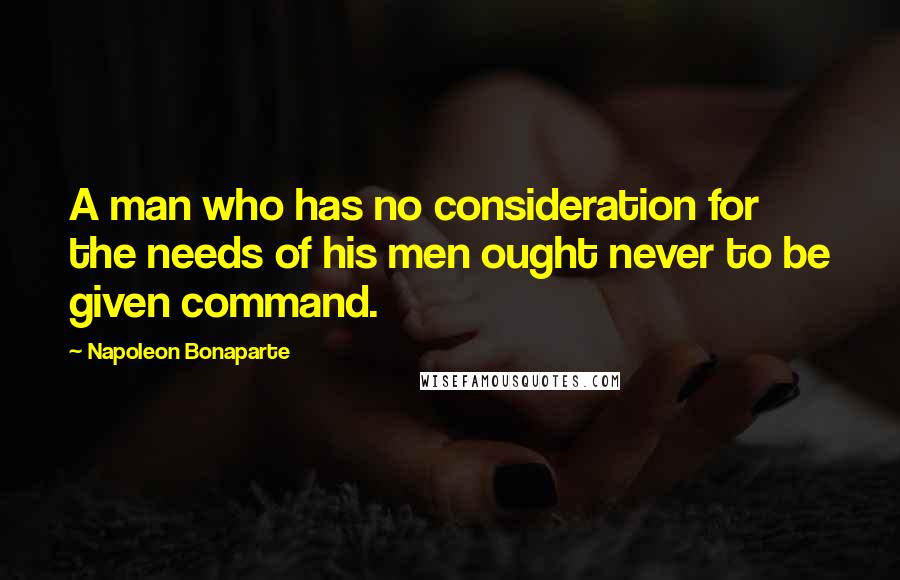 Napoleon Bonaparte Quotes: A man who has no consideration for the needs of his men ought never to be given command.
