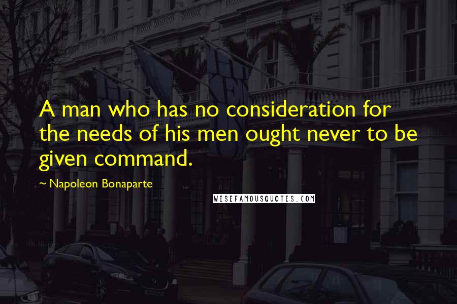 Napoleon Bonaparte Quotes: A man who has no consideration for the needs of his men ought never to be given command.