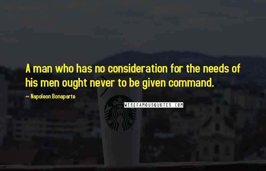 Napoleon Bonaparte Quotes: A man who has no consideration for the needs of his men ought never to be given command.