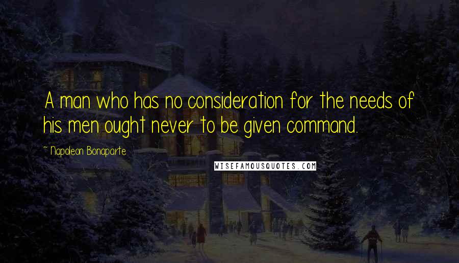 Napoleon Bonaparte Quotes: A man who has no consideration for the needs of his men ought never to be given command.
