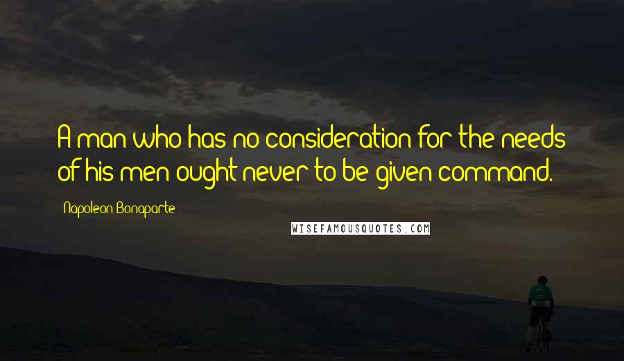 Napoleon Bonaparte Quotes: A man who has no consideration for the needs of his men ought never to be given command.
