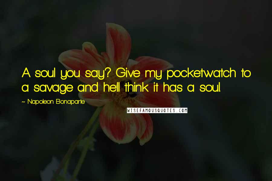 Napoleon Bonaparte Quotes: A soul you say? Give my pocketwatch to a savage and he'll think it has a soul.