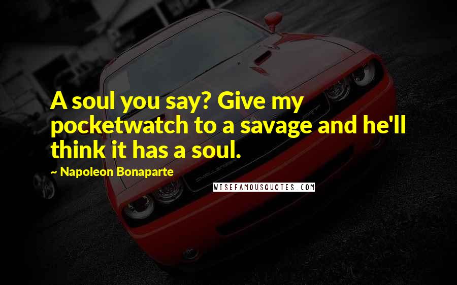 Napoleon Bonaparte Quotes: A soul you say? Give my pocketwatch to a savage and he'll think it has a soul.