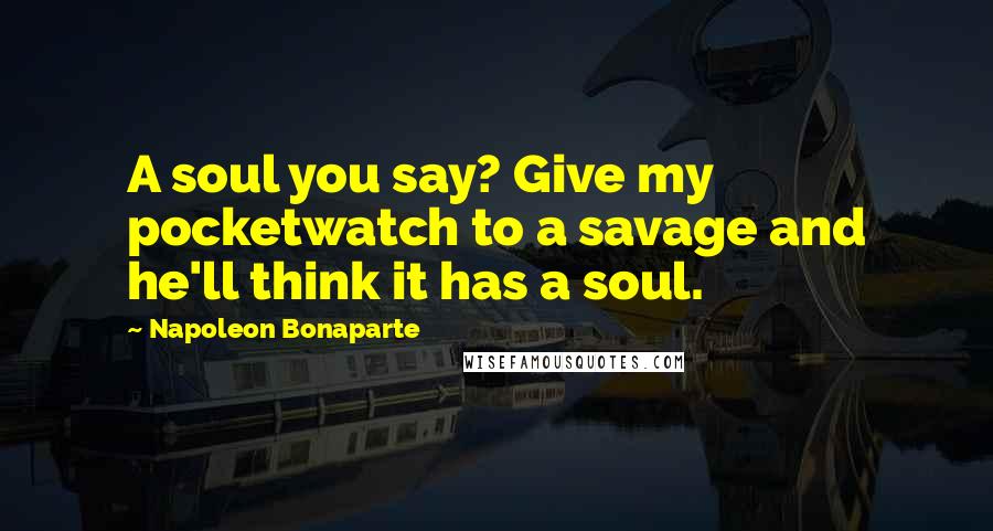 Napoleon Bonaparte Quotes: A soul you say? Give my pocketwatch to a savage and he'll think it has a soul.