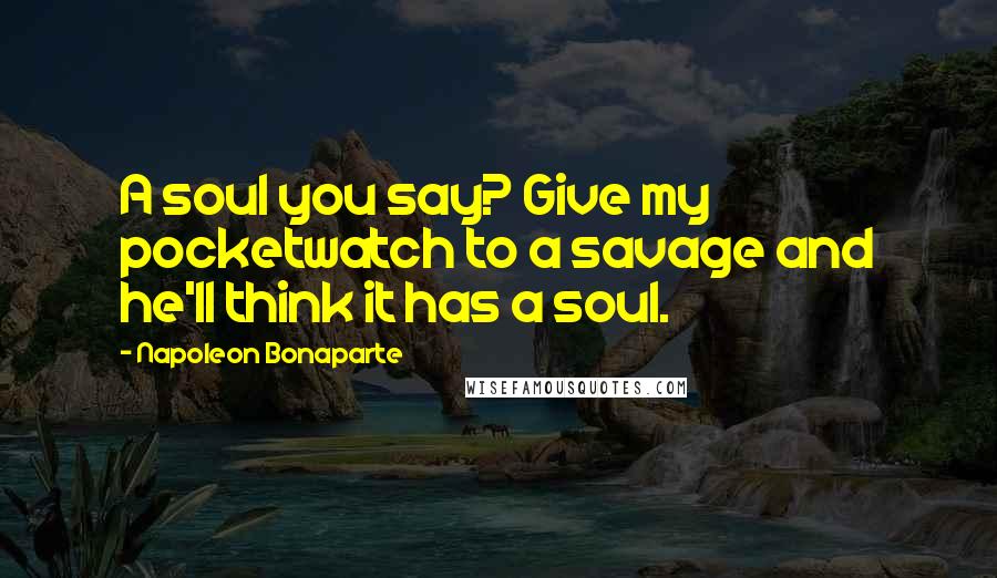 Napoleon Bonaparte Quotes: A soul you say? Give my pocketwatch to a savage and he'll think it has a soul.