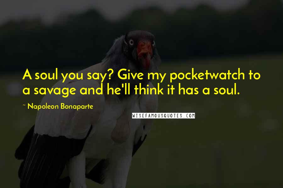 Napoleon Bonaparte Quotes: A soul you say? Give my pocketwatch to a savage and he'll think it has a soul.