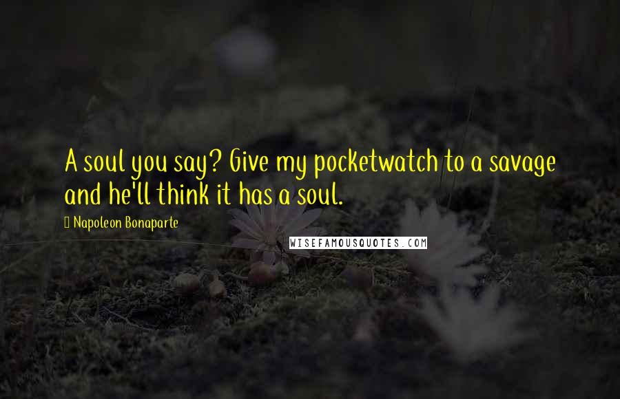 Napoleon Bonaparte Quotes: A soul you say? Give my pocketwatch to a savage and he'll think it has a soul.