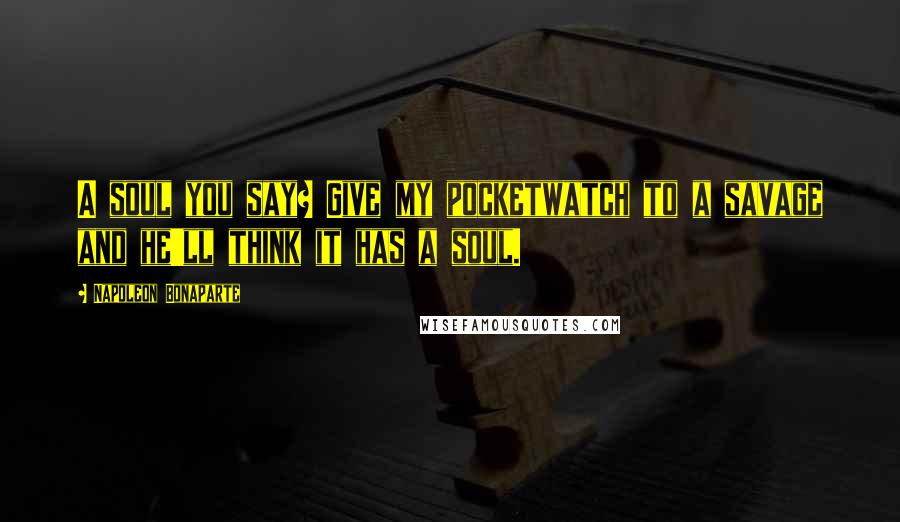 Napoleon Bonaparte Quotes: A soul you say? Give my pocketwatch to a savage and he'll think it has a soul.