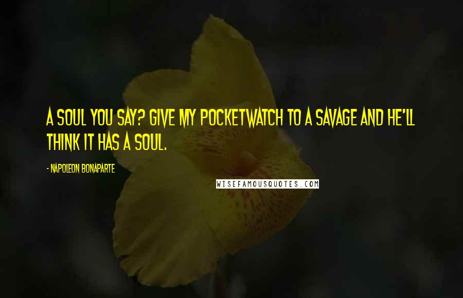 Napoleon Bonaparte Quotes: A soul you say? Give my pocketwatch to a savage and he'll think it has a soul.