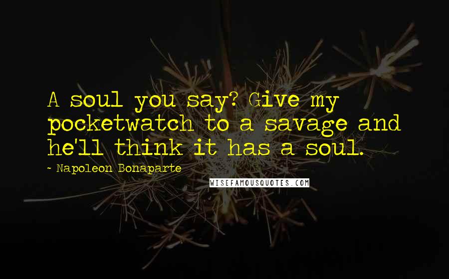 Napoleon Bonaparte Quotes: A soul you say? Give my pocketwatch to a savage and he'll think it has a soul.