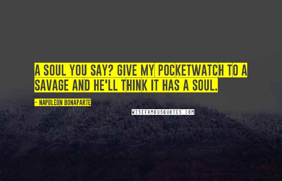 Napoleon Bonaparte Quotes: A soul you say? Give my pocketwatch to a savage and he'll think it has a soul.