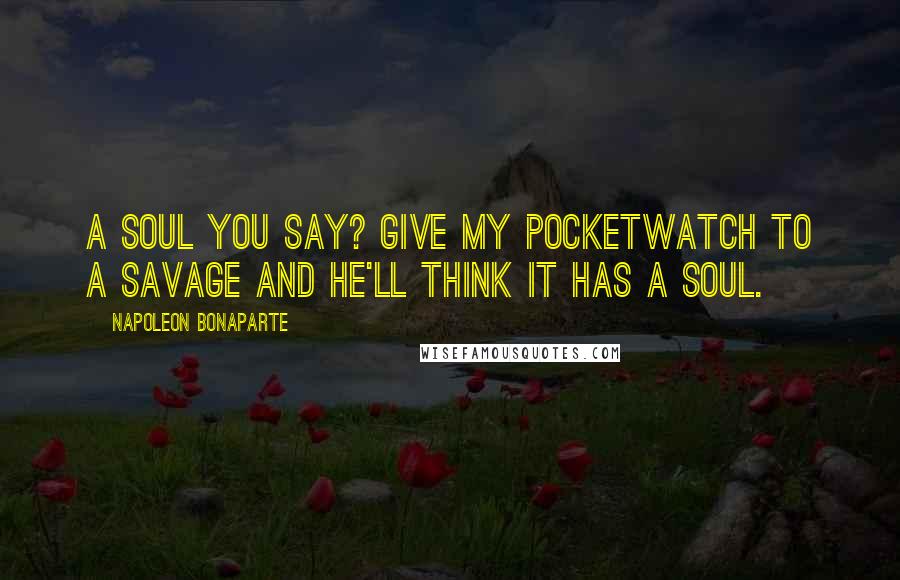 Napoleon Bonaparte Quotes: A soul you say? Give my pocketwatch to a savage and he'll think it has a soul.