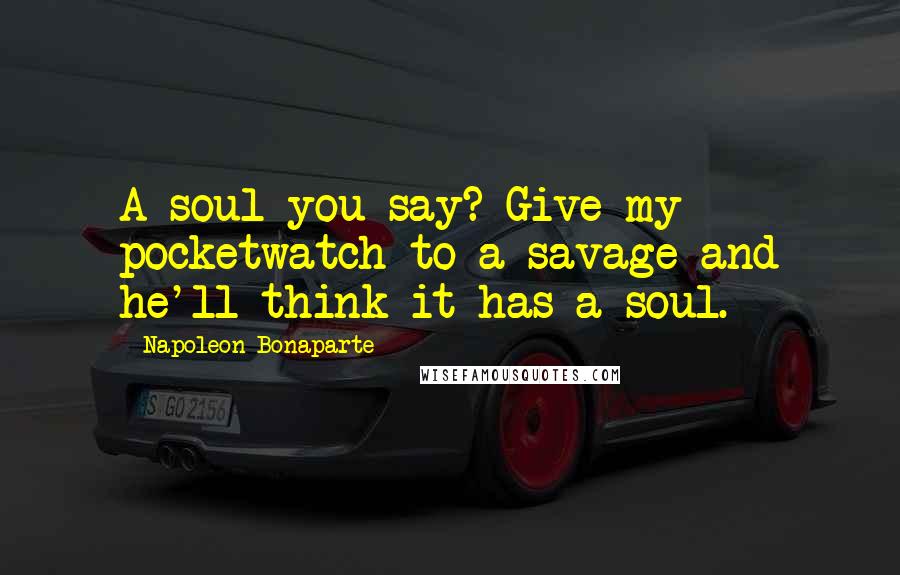 Napoleon Bonaparte Quotes: A soul you say? Give my pocketwatch to a savage and he'll think it has a soul.