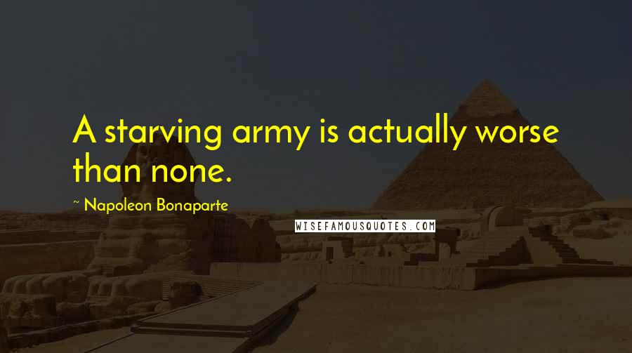 Napoleon Bonaparte Quotes: A starving army is actually worse than none.