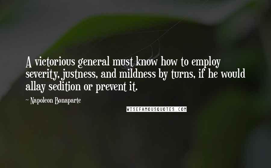 Napoleon Bonaparte Quotes: A victorious general must know how to employ severity, justness, and mildness by turns, if he would allay sedition or prevent it.