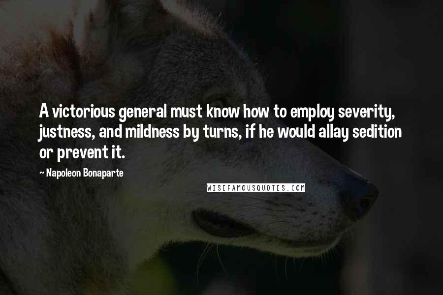 Napoleon Bonaparte Quotes: A victorious general must know how to employ severity, justness, and mildness by turns, if he would allay sedition or prevent it.