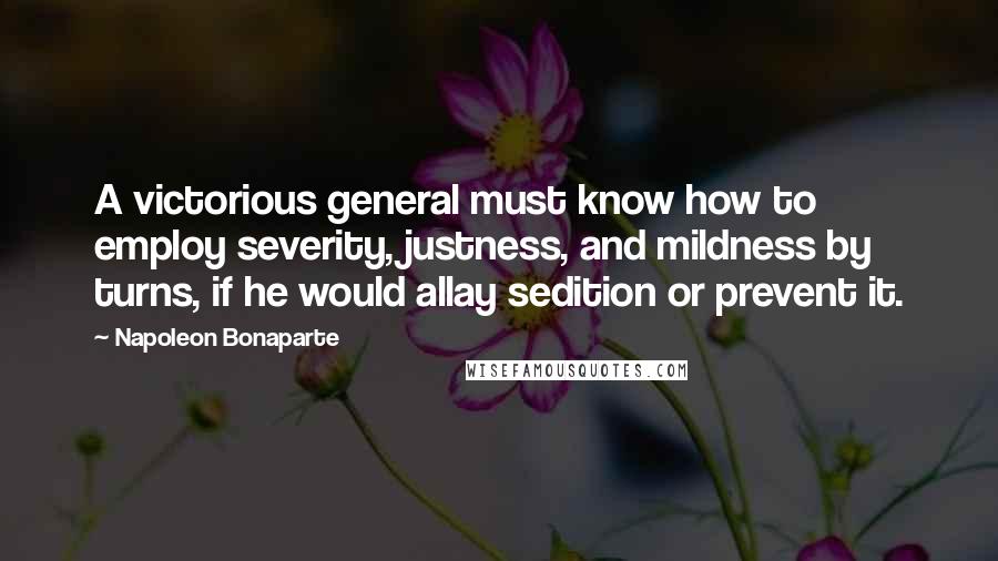Napoleon Bonaparte Quotes: A victorious general must know how to employ severity, justness, and mildness by turns, if he would allay sedition or prevent it.