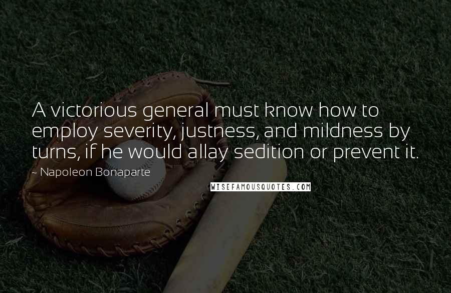 Napoleon Bonaparte Quotes: A victorious general must know how to employ severity, justness, and mildness by turns, if he would allay sedition or prevent it.