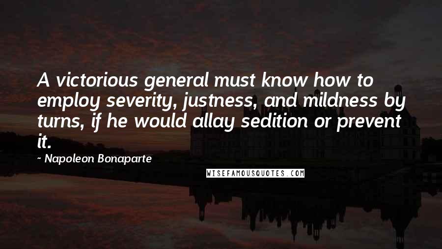 Napoleon Bonaparte Quotes: A victorious general must know how to employ severity, justness, and mildness by turns, if he would allay sedition or prevent it.
