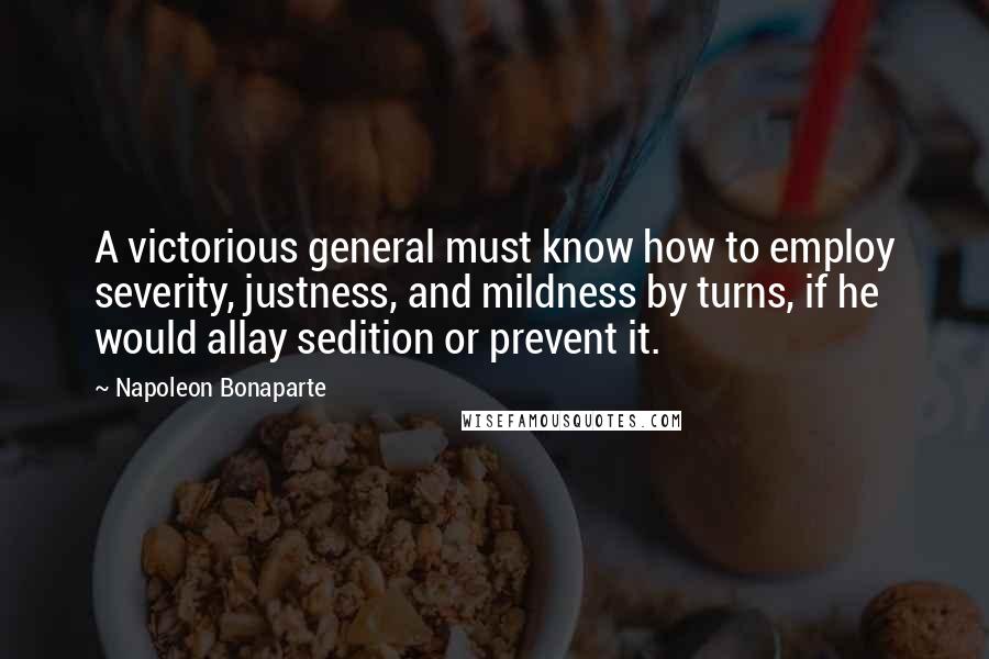 Napoleon Bonaparte Quotes: A victorious general must know how to employ severity, justness, and mildness by turns, if he would allay sedition or prevent it.