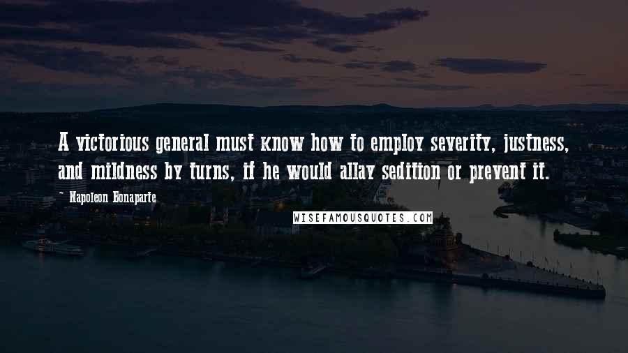 Napoleon Bonaparte Quotes: A victorious general must know how to employ severity, justness, and mildness by turns, if he would allay sedition or prevent it.
