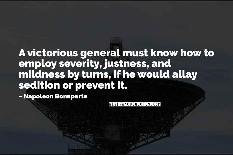 Napoleon Bonaparte Quotes: A victorious general must know how to employ severity, justness, and mildness by turns, if he would allay sedition or prevent it.
