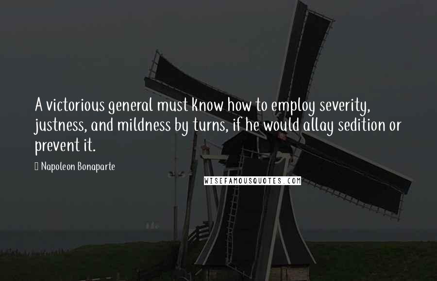 Napoleon Bonaparte Quotes: A victorious general must know how to employ severity, justness, and mildness by turns, if he would allay sedition or prevent it.