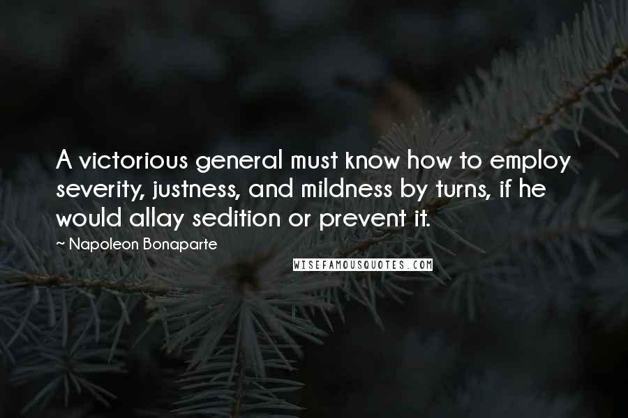 Napoleon Bonaparte Quotes: A victorious general must know how to employ severity, justness, and mildness by turns, if he would allay sedition or prevent it.