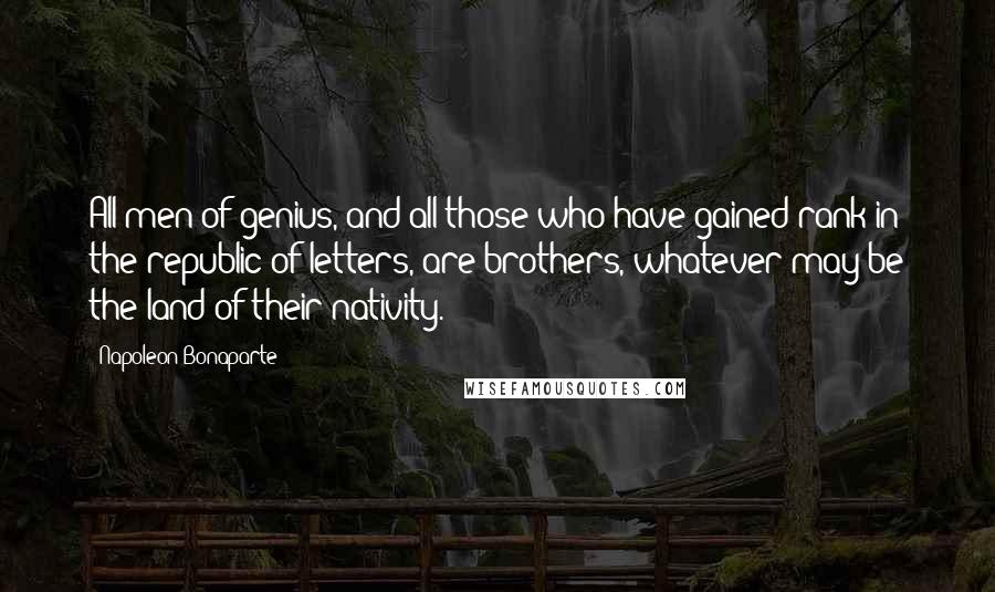 Napoleon Bonaparte Quotes: All men of genius, and all those who have gained rank in the republic of letters, are brothers, whatever may be the land of their nativity.