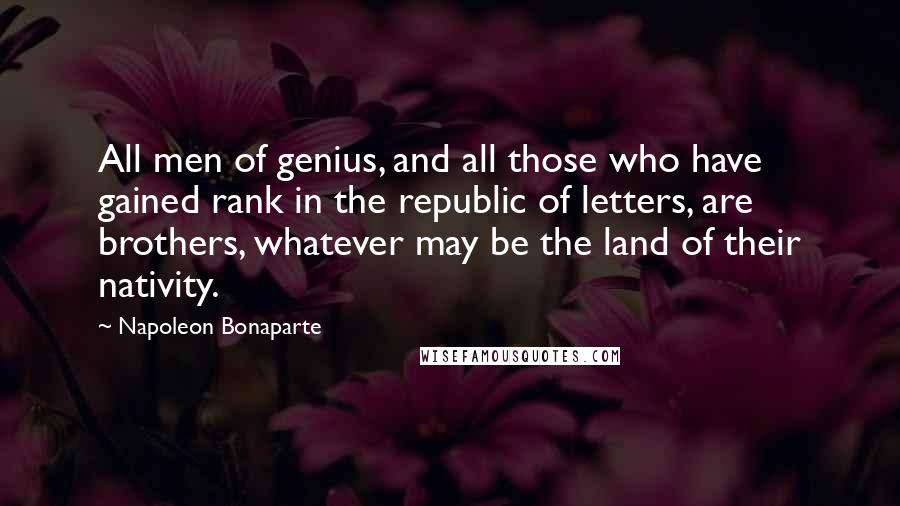 Napoleon Bonaparte Quotes: All men of genius, and all those who have gained rank in the republic of letters, are brothers, whatever may be the land of their nativity.