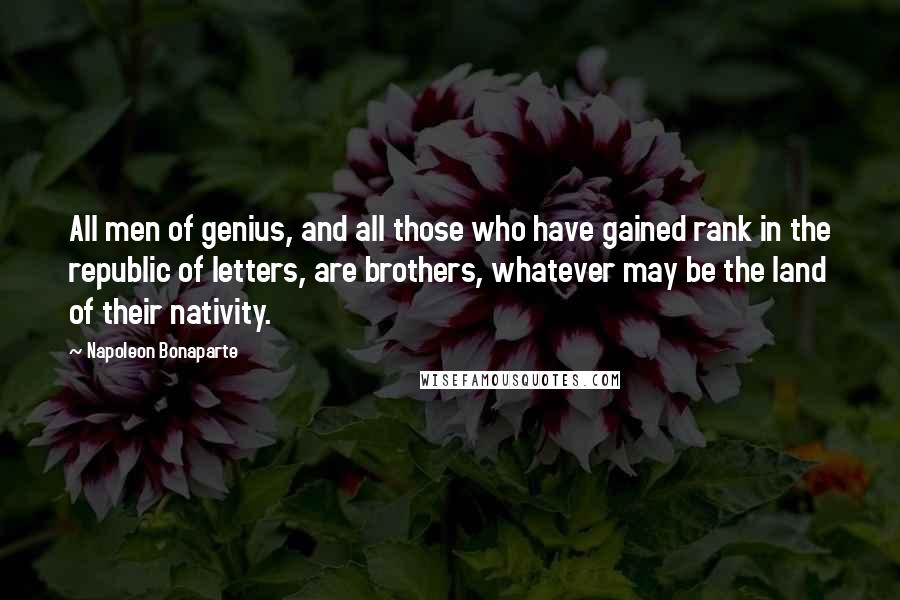 Napoleon Bonaparte Quotes: All men of genius, and all those who have gained rank in the republic of letters, are brothers, whatever may be the land of their nativity.