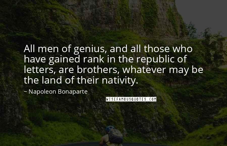 Napoleon Bonaparte Quotes: All men of genius, and all those who have gained rank in the republic of letters, are brothers, whatever may be the land of their nativity.