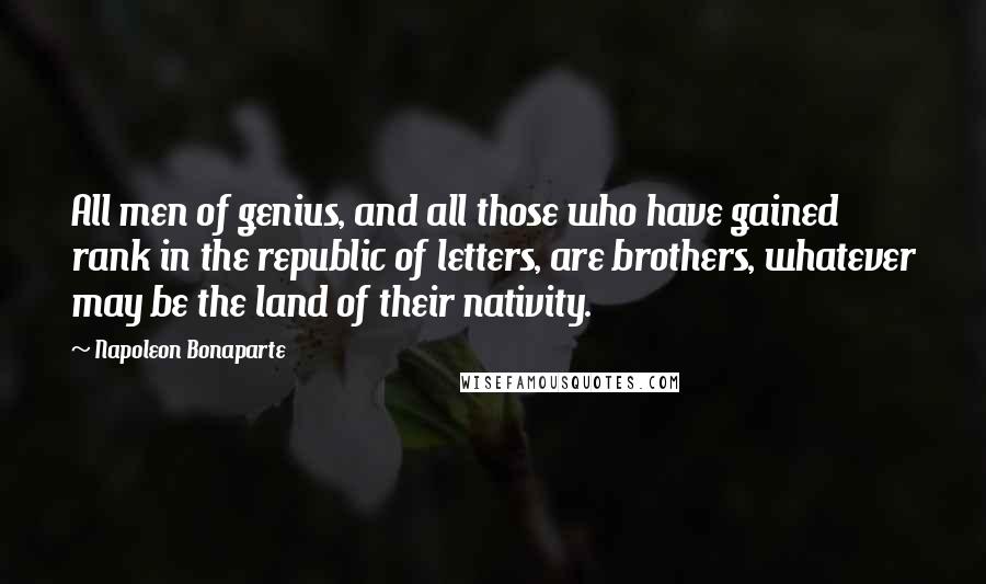 Napoleon Bonaparte Quotes: All men of genius, and all those who have gained rank in the republic of letters, are brothers, whatever may be the land of their nativity.