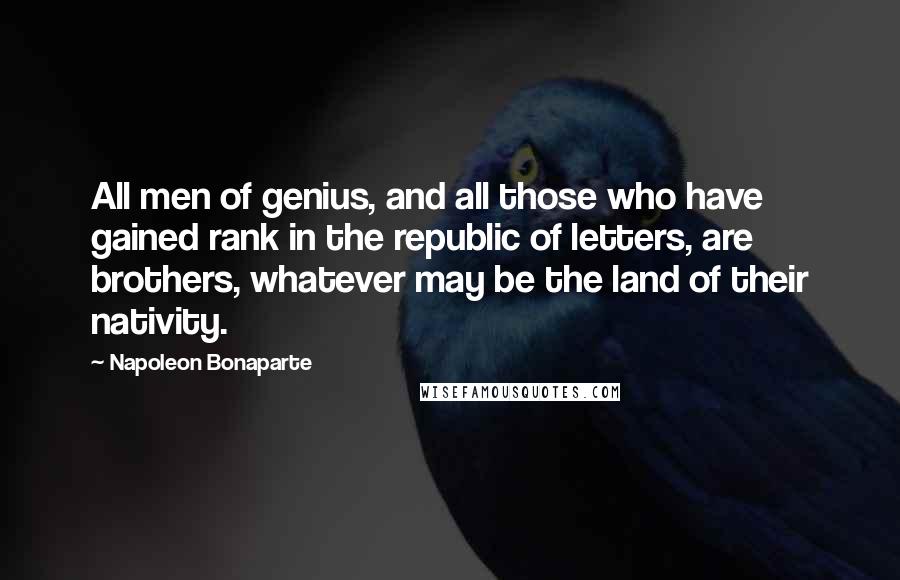 Napoleon Bonaparte Quotes: All men of genius, and all those who have gained rank in the republic of letters, are brothers, whatever may be the land of their nativity.