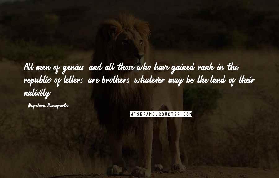 Napoleon Bonaparte Quotes: All men of genius, and all those who have gained rank in the republic of letters, are brothers, whatever may be the land of their nativity.