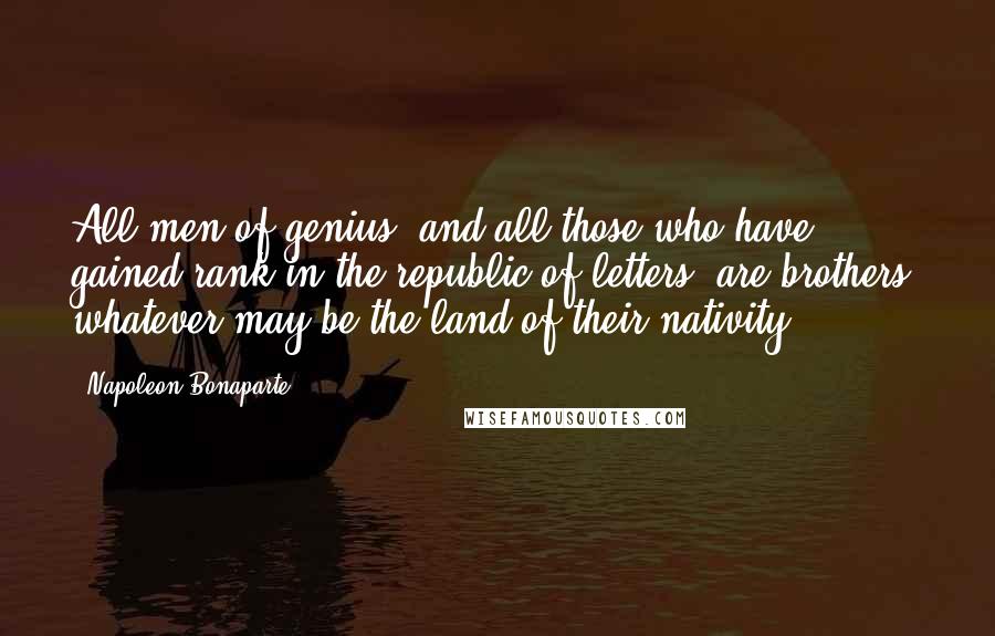 Napoleon Bonaparte Quotes: All men of genius, and all those who have gained rank in the republic of letters, are brothers, whatever may be the land of their nativity.