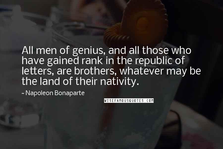 Napoleon Bonaparte Quotes: All men of genius, and all those who have gained rank in the republic of letters, are brothers, whatever may be the land of their nativity.