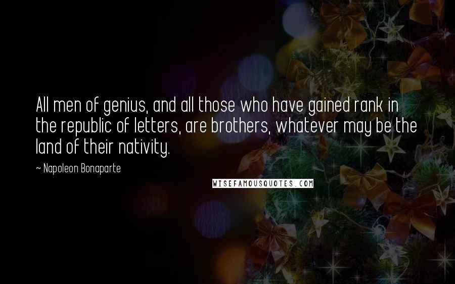 Napoleon Bonaparte Quotes: All men of genius, and all those who have gained rank in the republic of letters, are brothers, whatever may be the land of their nativity.