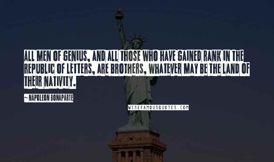 Napoleon Bonaparte Quotes: All men of genius, and all those who have gained rank in the republic of letters, are brothers, whatever may be the land of their nativity.