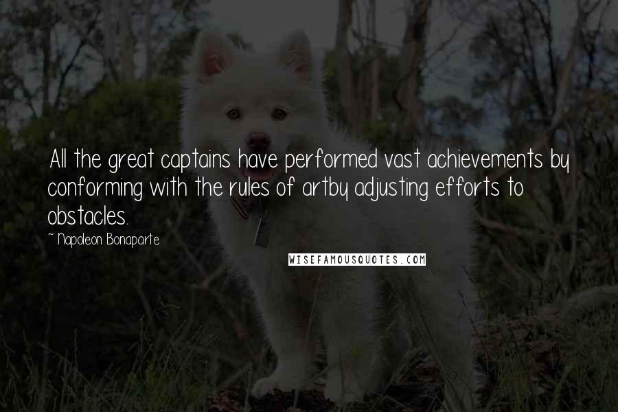 Napoleon Bonaparte Quotes: All the great captains have performed vast achievements by conforming with the rules of artby adjusting efforts to obstacles.