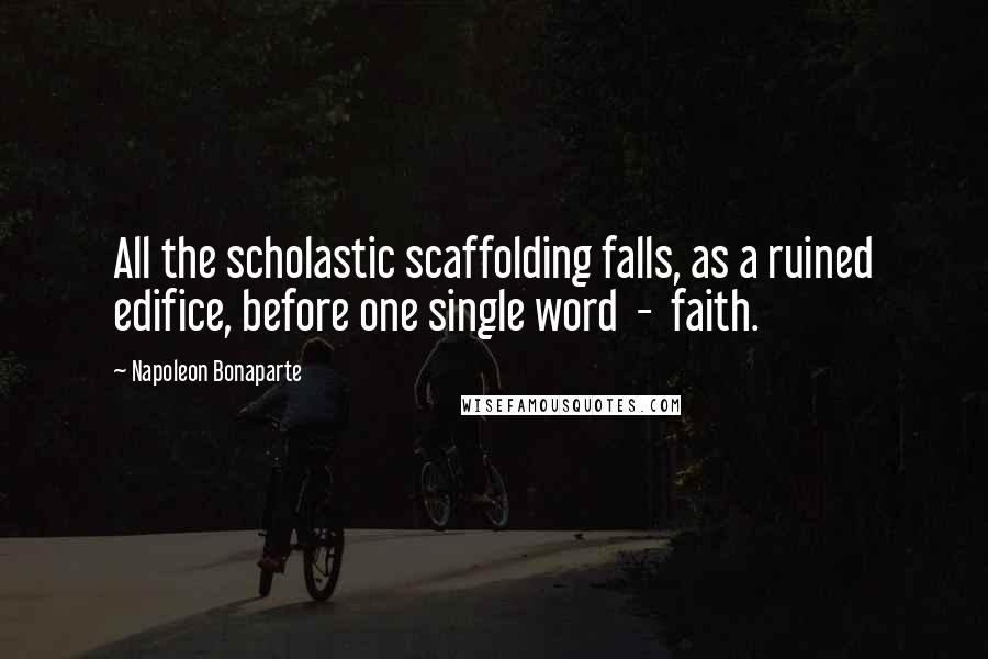 Napoleon Bonaparte Quotes: All the scholastic scaffolding falls, as a ruined edifice, before one single word  -  faith.