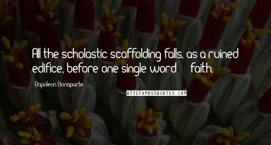 Napoleon Bonaparte Quotes: All the scholastic scaffolding falls, as a ruined edifice, before one single word  -  faith.