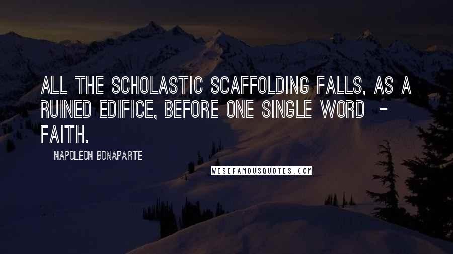 Napoleon Bonaparte Quotes: All the scholastic scaffolding falls, as a ruined edifice, before one single word - faith.