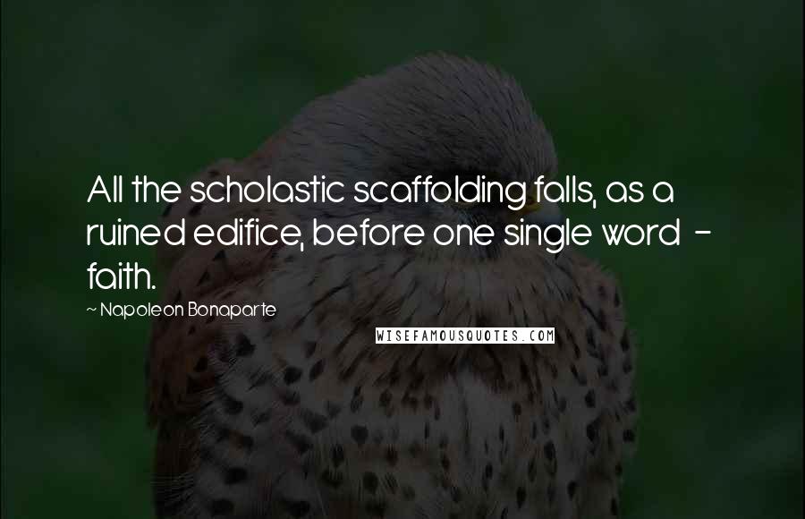 Napoleon Bonaparte Quotes: All the scholastic scaffolding falls, as a ruined edifice, before one single word  -  faith.