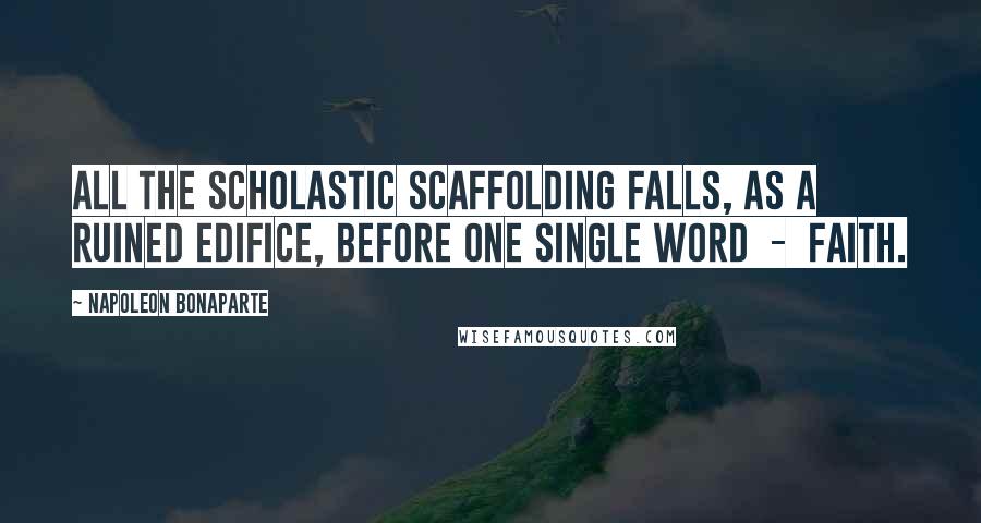 Napoleon Bonaparte Quotes: All the scholastic scaffolding falls, as a ruined edifice, before one single word  -  faith.