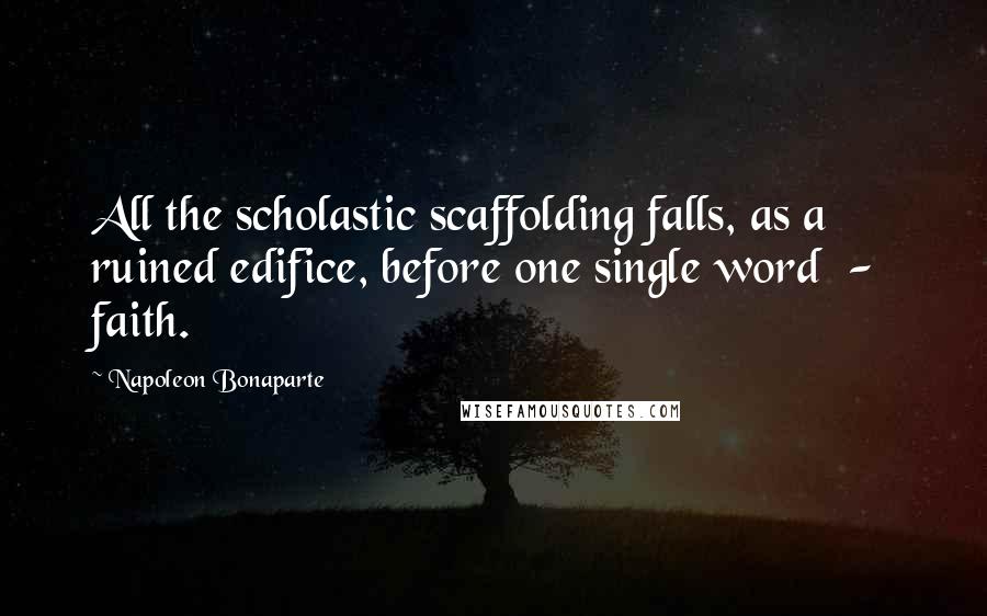 Napoleon Bonaparte Quotes: All the scholastic scaffolding falls, as a ruined edifice, before one single word  -  faith.